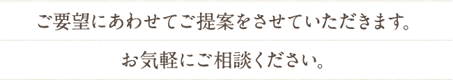 ご要望にあわせてご提案をさせていただきます。
お気軽にご相談ください。